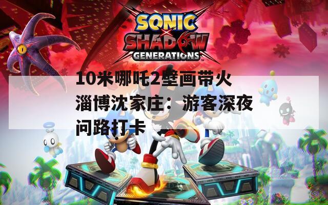 10米哪吒2壁画带火淄博沈家庄：游客深夜问路打卡