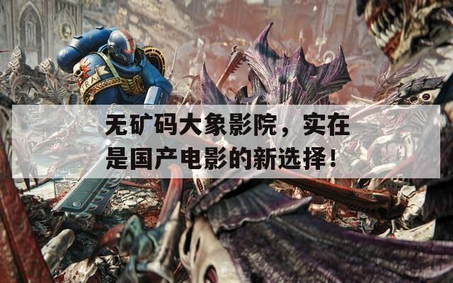 无矿码大象影院，实在是国产电影的新选择！