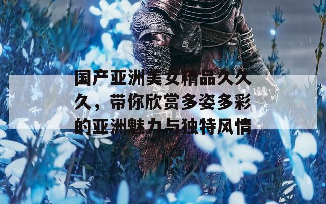 国产亚洲美女精品久久久，带你欣赏多姿多彩的亚洲魅力与独特风情