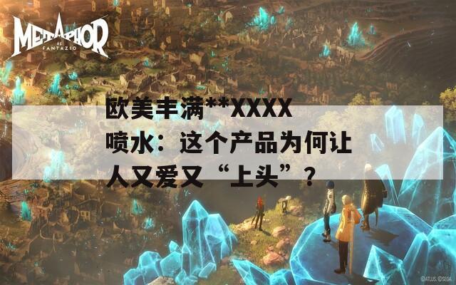 欧美丰满**XXXX喷水：这个产品为何让人又爱又“上头”？