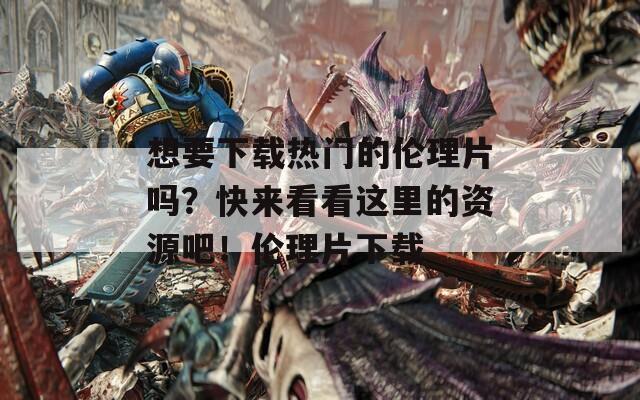 想要下载热门的伦理片吗？快来看看这里的资源吧！伦理片下载
